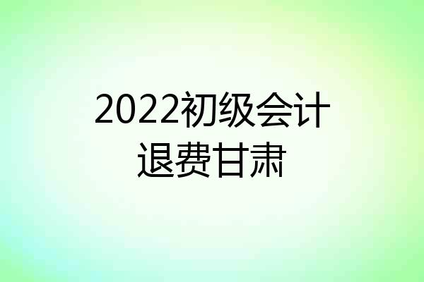 2022初级会计退费甘肃