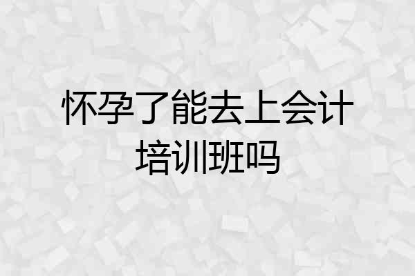 怀孕了能去上会计培训班吗