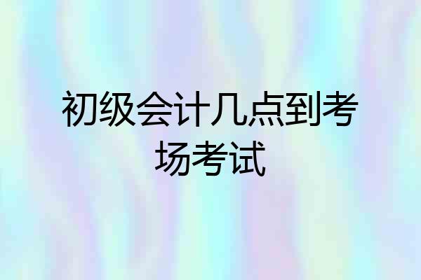初级会计几点到考场考试
