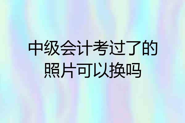 中级会计考过了的照片可以换吗