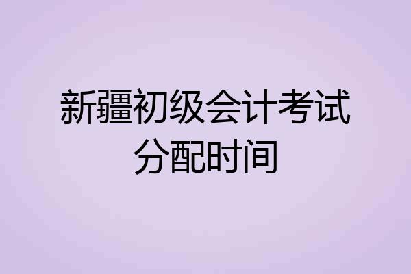 新疆初级会计考试分配时间