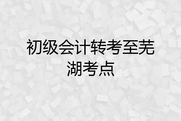 初级会计转考至芜湖考点