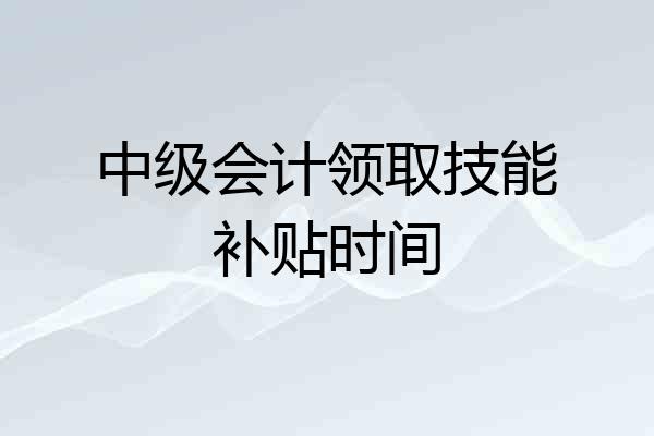 中级会计领取技能补贴时间