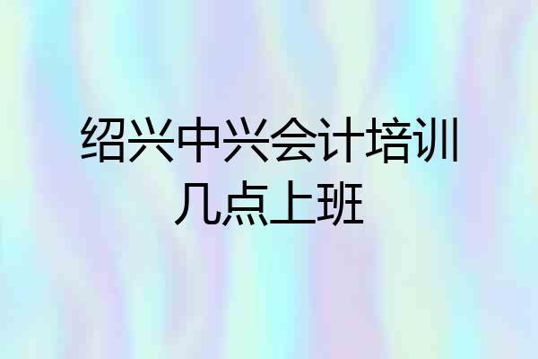 绍兴中兴会计培训几点上班