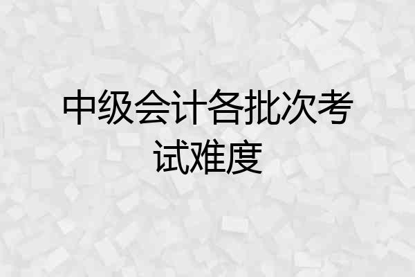 中级会计各批次考试难度