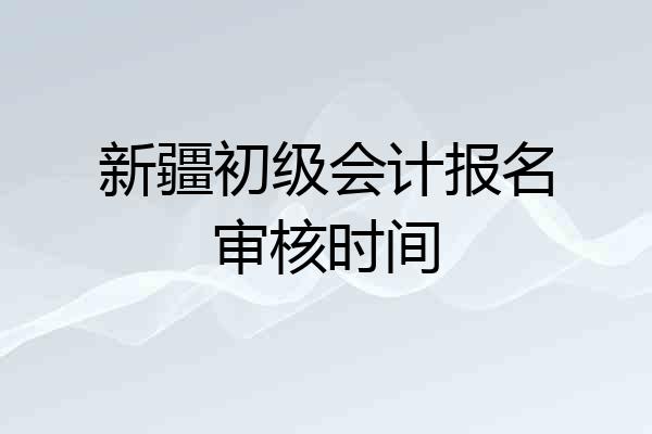 新疆初级会计报名审核时间