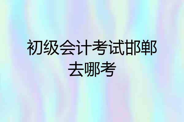 初级会计考试邯郸去哪考