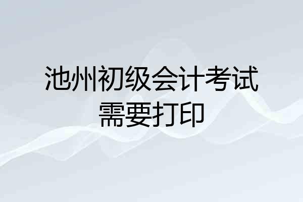 池州初级会计考试需要打印