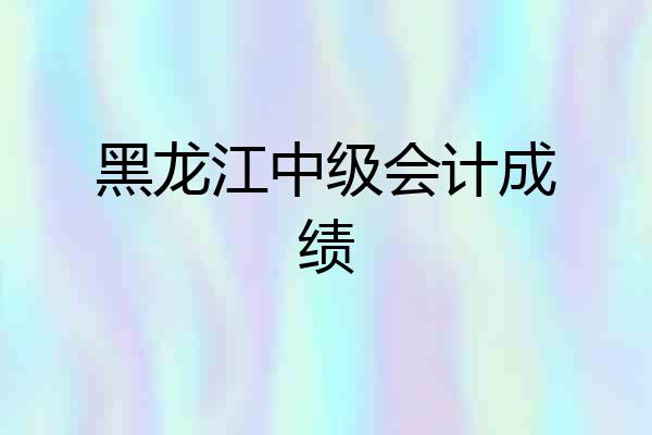 黑龙江中级会计成绩