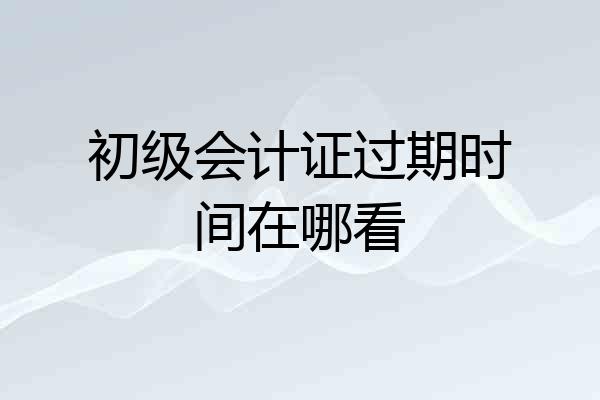 初级会计证过期时间在哪看
