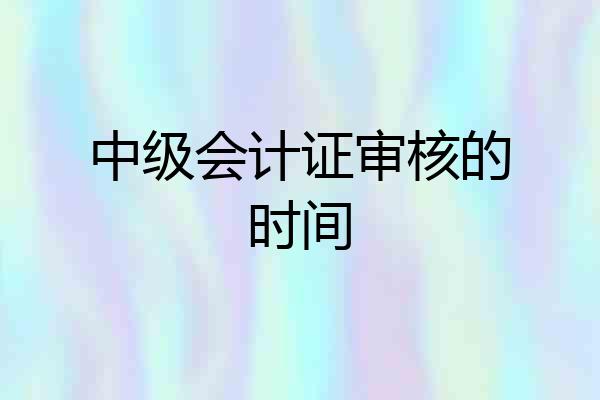 中级会计证审核的时间