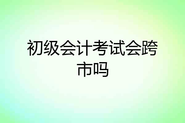 初级会计考试会跨市吗