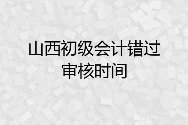 山西初级会计错过审核时间