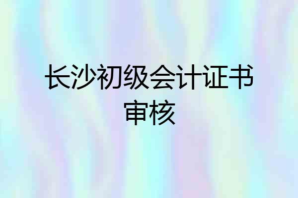 长沙初级会计证书审核