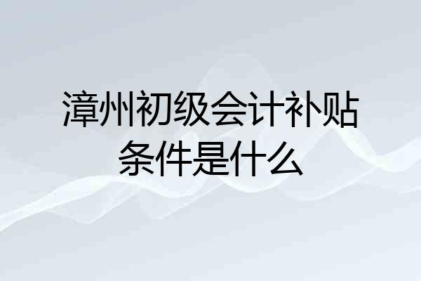 漳州初级会计补贴条件是什么