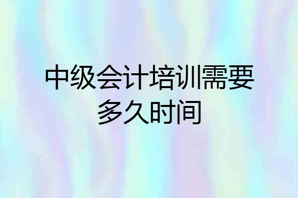 中级会计培训需要多久时间