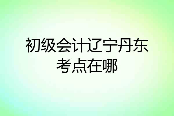 初级会计辽宁丹东考点在哪