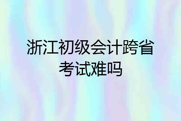浙江初级会计跨省考试难吗