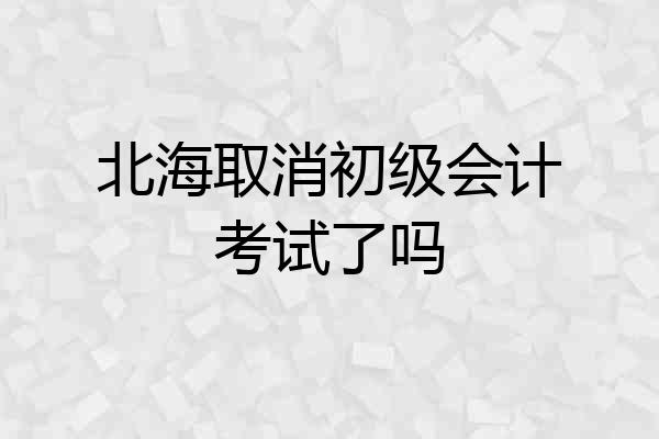 北海取消初级会计考试了吗