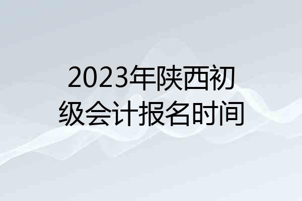 2023年陕西初级会计报名时间