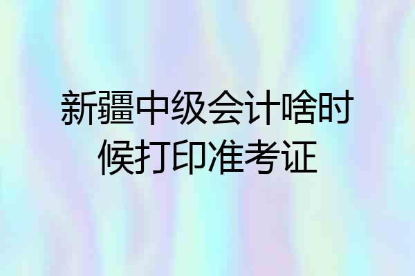 新疆中级会计啥时候打印准考证