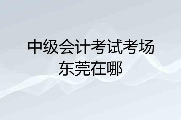 中级会计考试考场东莞在哪