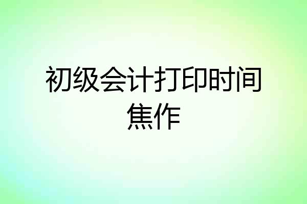 初级会计打印时间焦作