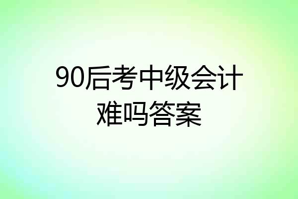 90后考中级会计难吗答案