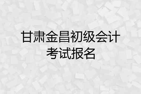 甘肃金昌初级会计考试报名