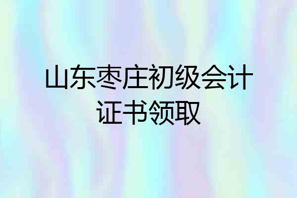山东枣庄初级会计证书领取