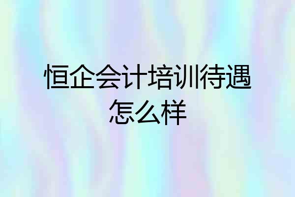 恒企会计培训待遇怎么样