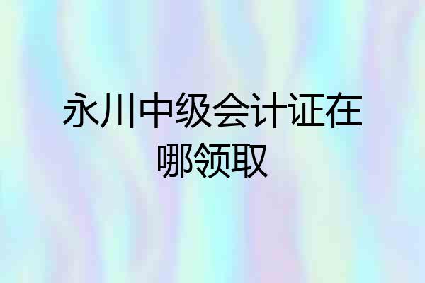 永川中级会计证在哪领取