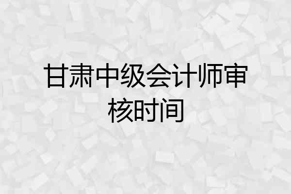 甘肃中级会计师审核时间