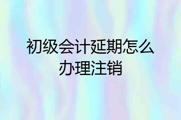 初级会计延期怎么办理注销