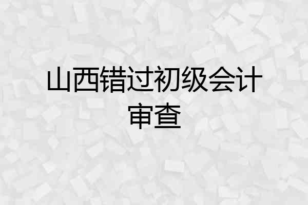 山西错过初级会计审查
