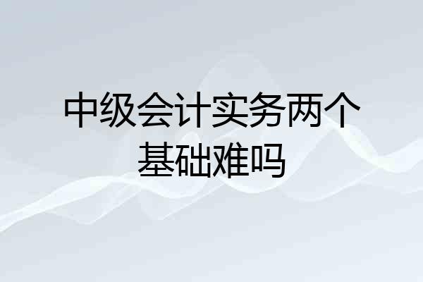 中级会计实务两个基础难吗