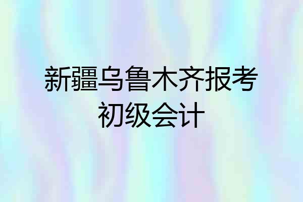 新疆乌鲁木齐报考初级会计