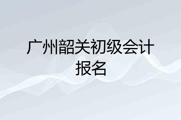 广州韶关初级会计报名