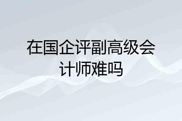 在国企评副高级会计师难吗