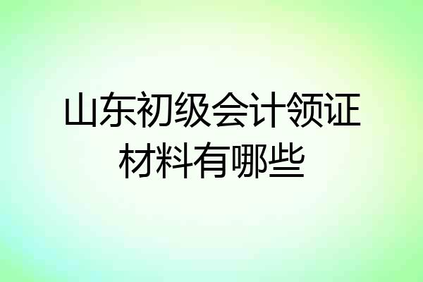 山东初级会计领证材料有哪些