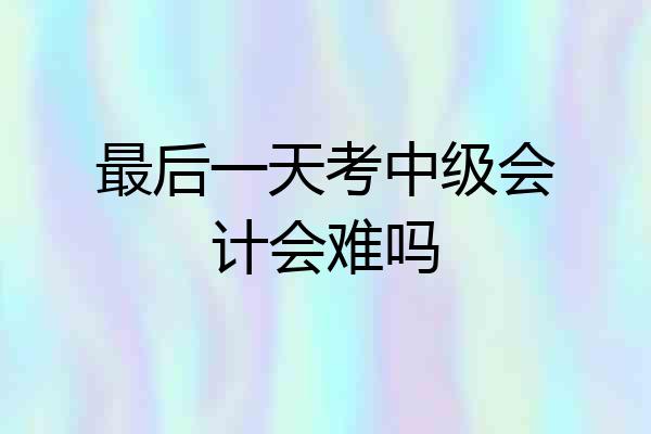最后一天考中级会计会难吗