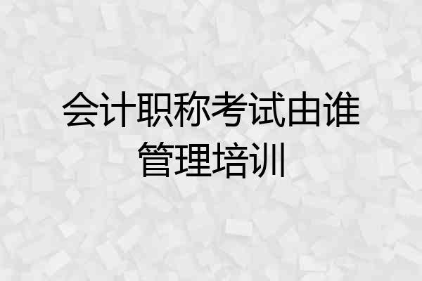 会计职称考试由谁管理培训