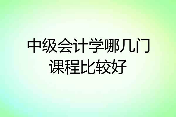 中级会计学哪几门课程比较好