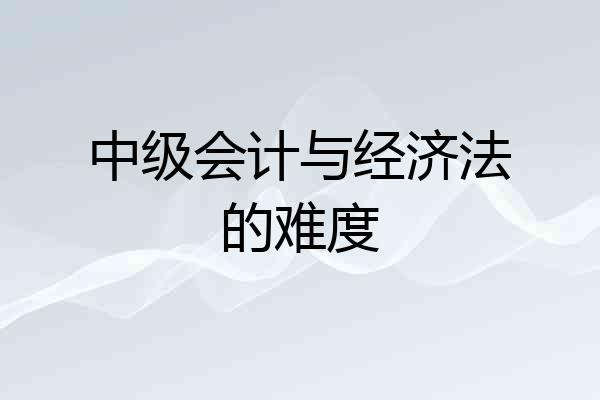 中级会计与经济法的难度