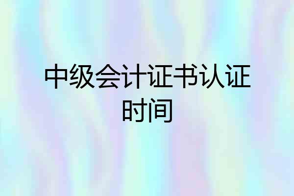 中级会计证书认证时间
