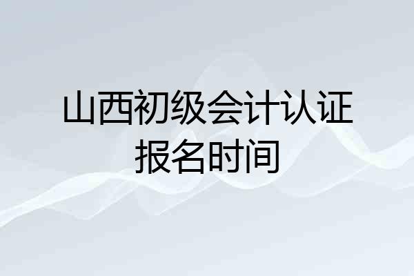 山西初级会计认证报名时间