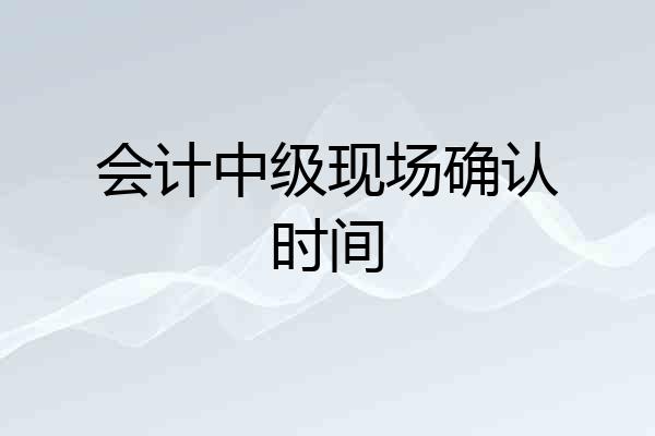会计中级现场确认时间