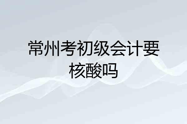 常州考初级会计要核酸吗
