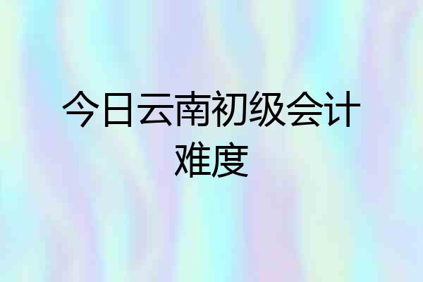今日云南初级会计难度