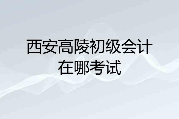 西安高陵初级会计在哪考试